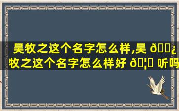 吴牧之这个名字怎么样,吴 🌿 牧之这个名字怎么样好 🦋 听吗